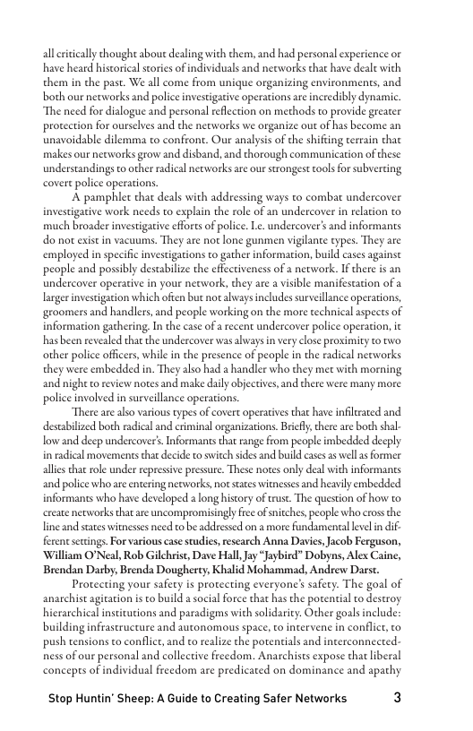 allrtically thought aboue dealing with them, and had personal experience or
have heard historical stories of individuals and networks that have dealt with
them in the past. We all come from unique organizing environments, and
both our networks and police investigative operations are incredibly dynamic.

“The need for dialogue and personal reflection on methods to provide greater
protection for ourselves and the networks we organize out of has become an
unavoidable dilemma to confront. Our analysis of the shifting terrain thae
makes our networks grow and disband, and thorough communication of these
understandings to other radical networks are our strongest tools for subverting
covert police operations.

‘A pamphlet that deals with addressing ways to combat undercover
investigative work needs to explain the role of an undercover in relation to
much broader investigative efforts of police. Le. undercover's and informants,
do nor exist in vacuums. They are not lone gunmen vigilante types. They are
‘employed in specific investigations to gather information, build cases against
people and possibly destabilize the effectiveness of a network. Ifthere is an
undercover operative in your network, they are a visible manifestation of a
larger investigation which often but not always includes surveillance operations,
{groomers and handlers, and people working on the more technical aspects of
information gathering. In the case of a recent undercover police operation, it
hasbeen revealed thar the undercover was always in very close proximity to 1wo
other police officers, while in the presence of people in the radical neeworks
they were embedded in. They also had a handler who they met with morning
and night to review notesand make daily objectives, and there were many more
police involved in surveillance operations.

“There are also various types of covert operatives that have infiltrated and
destabilized both radical and criminal organizations. Briefly, there are both shal-
low and deep undercover’. Informants that range from people imbedded deeply
in radical movements that decide to switch sides and build cases as well as former
allies that role under repressive pressure. These notes only deal with informants,
and police who are entering neeworks, not states witnesses and heavily embedded
informants who have developed a long history of trust. The question of how to
‘reate necworks that are uncompromisingly free of snitches, people who cross the
line and states witnesses need to be addressed on a more Fundamental eve in dif-
ferent settings. For various case studies, research Anna Davies, Jacob Ferguson,
William O'Neal, Rob Gilchrist, Dave Hall, Jay “Jaybird” Dobyns, Alex Caine,
Brendan Darby, Brenda Dougherty, Khalid Mohammad, Andrew Darst.

Protecting your safety is protecting everyone's safety. The goal of
anarchist agitation isto build a social force that has the potential to destroy
hierarchical institutions and paradigms with solidarity. Other goals include:
building infrastructure and autonomous space, to intervene in conflict,
push tensions to conflict, and to realize the potentials and interconnected-
ness of our personal and collective freedom. Anarchists expose that liberal
concepts of individual freedom are predicated on dominance and apathy

 

Stop Huntin’ Sheep: A Guide to Creating Safer Networks 3
